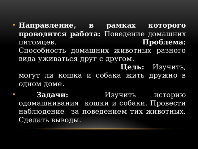 Направление, в рамках которого проводится работа: Поведение домашних питомцев. Проблема: Способность домашних животных разного вида уживаться друг с другом. Цель: Изучить, могут ли кошка и собака жить дружно в одном доме.  Задачи: Изучить историю одомашнивания кошки и собаки. Провести наблюдение за поведением тих животных. Сделать выводы. 