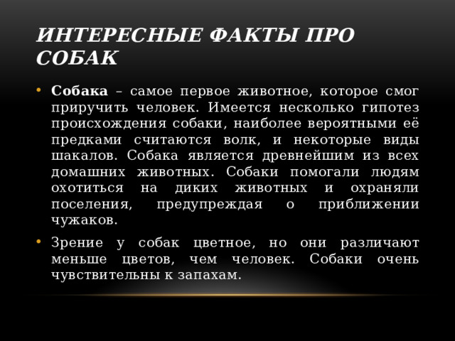 Интересные факты про собак Собака – самое первое животное, которое смог приручить человек. Имеется несколько гипотез происхождения собаки, наиболее вероятными её предками считаются волк, и некоторые виды шакалов. Собака является древнейшим из всех домашних животных. Собаки помогали людям охотиться на диких животных и охраняли поселения, предупреждая о приближении чужаков. Зрение у собак цветное, но они различают меньше цветов, чем человек. Собаки очень чувствительны к запахам. Cобака думает: 