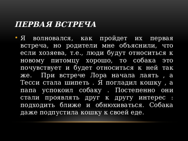 Первая встреча Я волновался, как пройдет их первая встреча, но родители мне объяснили, что если хозяева, т.е., люди будут относиться к новому питомцу хорошо, то собака это почувствует и будет относиться к ней так же. При встрече Лора начала лаять , а Тесси стала шипеть . Я погладил кошку , а папа успокоил собаку . Постепенно они стали проявлять друг к другу интерес : подходить ближе и обнюхиваться. Собака даже подпустила кошку к своей еде. 