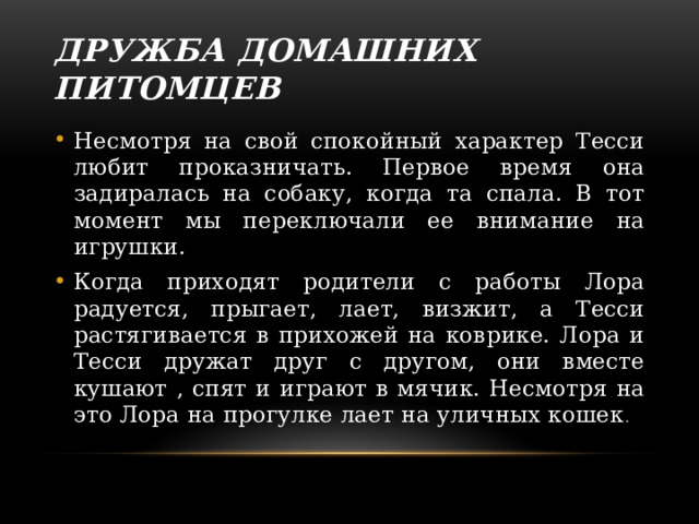 Дружба домашних питомцев Несмотря на свой спокойный характер Тесси любит проказничать. Первое время она задиралась на собаку, когда та спала. В тот момент мы переключали ее внимание на игрушки. Когда приходят родители с работы Лора радуется, прыгает, лает, визжит, а Тесси растягивается в прихожей на коврике. Лора и Тесси дружат друг с другом, они вместе кушают , спят и играют в мячик. Несмотря на это Лора на прогулке лает на уличных кошек . 