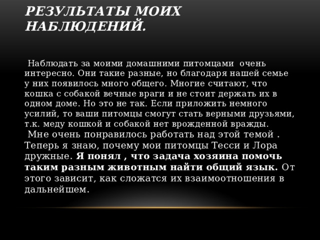 Результаты моих наблюдений.    Наблюдать за моими домашними питомцами очень интересно. Они такие разные, но благодаря нашей семье у них появилось много общего. Многие считают, что кошка с собакой вечные враги и не стоит держать их в одном доме. Но это не так. Если приложить немного усилий, то ваши питомцы смогут стать верными друзьями, т.к. меду кошкой и собакой нет врожденной вражды.  Мне очень понравилось работать над этой темой . Теперь я знаю, почему мои питомцы Тесси и Лора дружные. Я понял , что задача хозяина помочь таким разным животным найти общий язык. От этого зависит, как сложатся их взаимоотношения в дальнейшем.  