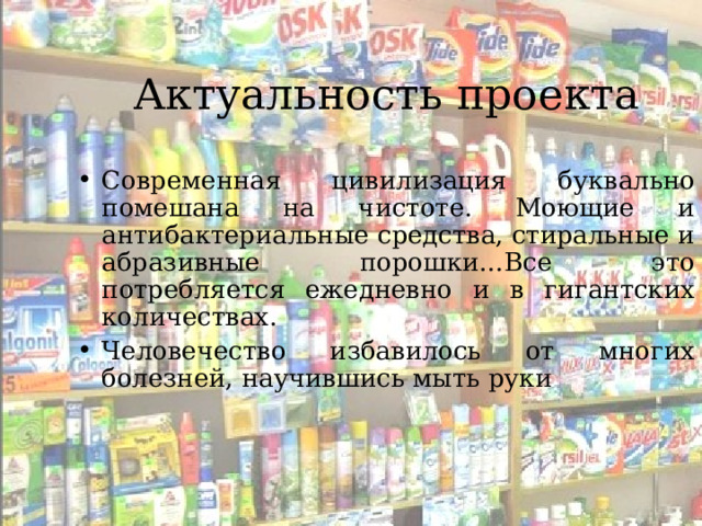 Актуальность проекта Современная цивилизация буквально помешана на чистоте. Моющие и антибактериальные средства, стиральные и абразивные порошки…Все это потребляется ежедневно и в гигантских количествах. Человечество избавилось от многих болезней, научившись мыть руки  