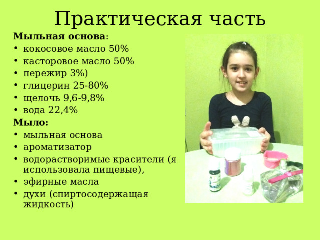Практическая часть Мыльная основа : кокосовое масло 50% касторовое масло 50% пережир 3%) глицерин 25-80% щелочь 9,6-9,8% вода 22,4% Мыло: мыльная основа ароматизатор водорастворимые красители (я использовала пищевые), эфирные масла духи (спиртосодержащая жидкость) 