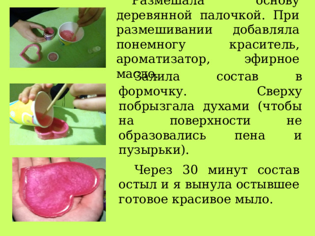 Размешала основу деревянной палочкой. При размешивании добавляла понемногу краситель, ароматизатор, эфирное масло. Залила состав в формочку. Сверху побрызгала духами (чтобы на поверхности не образовались пена и пузырьки). Через 30 минут состав остыл и я вынула остывшее готовое красивое мыло. 