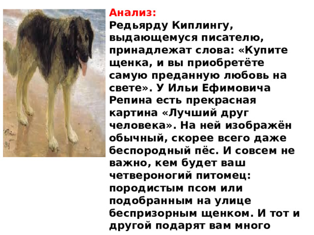 Анализ: Редьярду Киплингу, выдающемуся писателю, принадлежат слова: «Купите щенка, и вы приобретёте самую преданную любовь на свете». У Ильи Ефимовича Репина есть прекрасная картина «Лучший друг человека». На ней изображён обычный, скорее всего даже беспородный пёс. И совсем не важно, кем будет ваш четвероногий питомец: породистым псом или подобранным на улице беспризорным щенком. И тот и другой подарят вам много радости и счастливых минут на долгие годы.. 