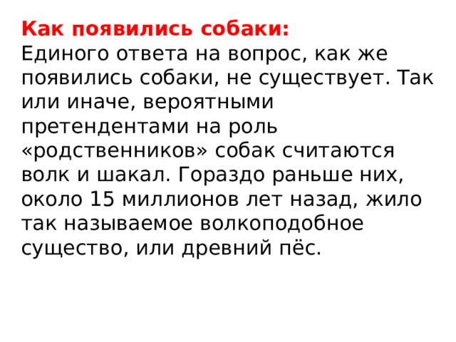 Как появились собаки: Единого ответа на вопрос, как же появились собаки, не существует. Так или иначе, вероятными претендентами на роль «родственников» собак считаются волк и шакал. Гораздо раньше них, около 15 миллионов лет назад, жило так называемое волкоподобное существо, или древний пёс. 
