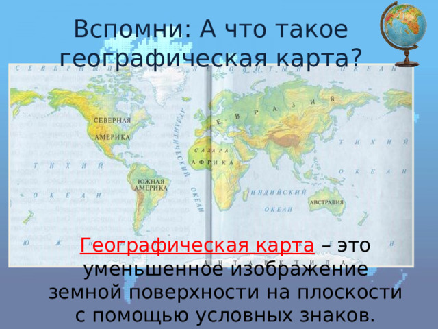 Вспомни: А что такое географическая карта? Географическая карта – это уменьшенное изображение земной поверхности на плоскости с помощью условных знаков. 