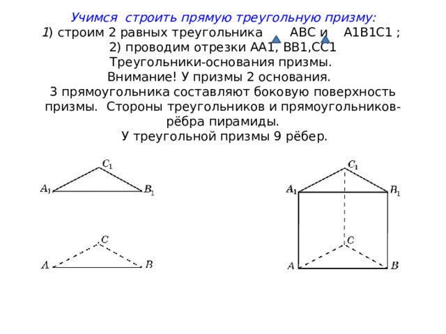 Учимся строить прямую треугольную призму:  1 ) строим 2 равных треугольника АВС и А1В1С1 ;  2) проводим отрезки АА1, ВВ1,СС1  Треугольники-основания призмы.  Внимание! У призмы 2 основания.  3 прямоугольника составляют боковую поверхность призмы. Стороны треугольников и прямоугольников-рёбра пирамиды.  У треугольной призмы 9 рёбер.   
