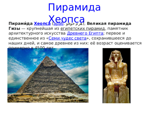  Пирамида Хеопса Пирами́да  Хеопса  ( араб . هرم خوفو ),  Великая пирамида Гизы  — крупнейшая из  египетских пирамид , памятник архитектурного искусства  Древнего Египта ; первое и единственное из « Семи чудес света », сохранившееся до наших дней, и самое древнее из них: её возраст оценивается примерно в 4500 лет.  