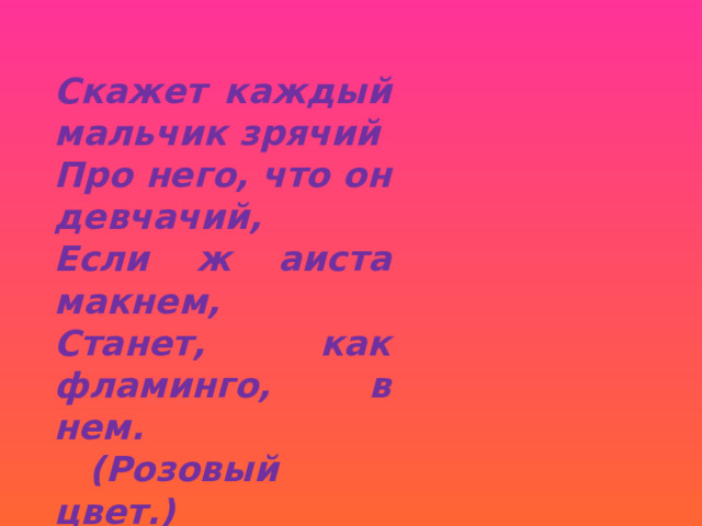 Скажет каждый мальчик зрячий Про него, что он девчачий, Если ж аиста макнем, Станет, как фламинго, в нем.  (Розовый цвет.) 
