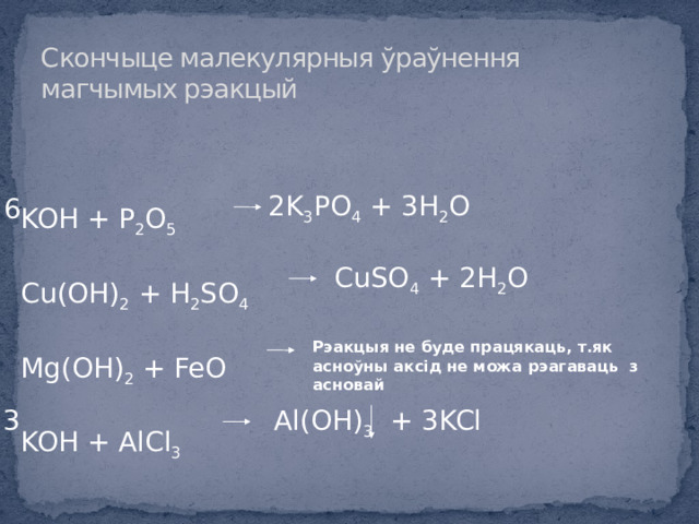 Cкончыце малекулярныя ўраўнення магчымых рэакцый KOH + P 2 O 5 Cu(OH) 2 + H 2 SO 4 Mg(OH) 2 + FeO KOH + AlCl 3 2K 3 PO 4 + 3H 2 O 6 CuSO 4 + 2H 2 O Рэакцыя не буде працякаць, т.як асноўны аксід не можа рэагаваць з асновай Al(OH) 3 + 3KCl 3 