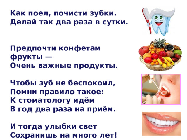  Как поел, почисти зубки. Делай так два раза в сутки.   Предпочти конфетам фрукты — Очень важные продукты.  Чтобы зуб не беспокоил, Помни правило такое: К стоматологу идём В год два раза на приём.  И тогда улыбки свет Сохранишь на много лет! 