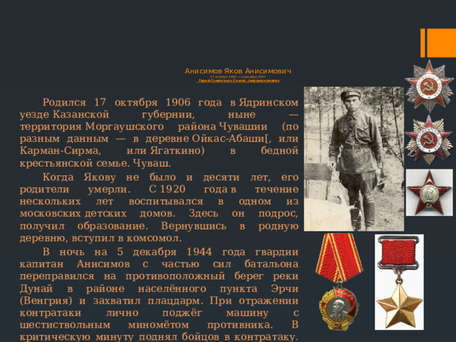  Анисимов Яков Анисимович  17 октября 1906 — 5 декабря 1944  Герой Советского Союза, гвардии капитан Родился 17 октября 1906 года в Ядринском уезде Казанской губернии, ныне — территория Моргаушского района Чувашии (по разным данным — в деревне Ойкас-Абаши[, или Карман-Сирма, или Ягаткино) в бедной крестьянской семье. Чуваш. Когда Якову не было и десяти лет, его родители умерли. С 1920 года в течение нескольких лет воспитывался в одном из московских детских домов. Здесь он подрос, получил образование. Вернувшись в родную деревню, вступил в комсомол. В ночь на 5 декабря 1944 года гвардии капитан Анисимов с частью сил батальона переправился на противоположный берег реки Дунай в районе населённого пункта Эрчи (Венгрия) и захватил плацдарм. При отражении контратаки лично поджёг машину с шестиствольным миномётом противника. В критическую минуту поднял бойцов в контратаку. В этом бою погиб. Похоронен в братской могиле в городе Эрчи. 