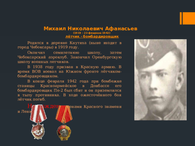 Михаил Николаевич Афанасьев  (1919 - 23 февраля 1942)  лётчик - бомбардировщик Родился в деревне Кнутиха (ныне входит в город Чебоксары) в 1919 году. Окончил семилетнюю школу, затем Чебоксарский аэроклуб. Закончил Оренбургскую школу военных летчиков. В 1938 году призван в Красную армию. В время ВОВ воевал на Южном фронте лётчиком-бомбардировщиком. В конце февраля 1942 года при бомбежке станицы Красноармейское в Донбассе его бомбардировщик Пе-2 был сбит и он приземлился в тылу противника. В ходе ожесточённого боя лётчик погиб. Награжден орденами Красного знамени и Ленина 