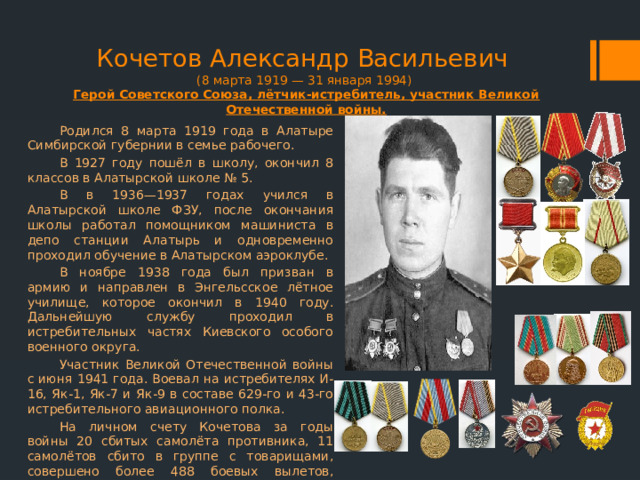 Кочетов Александр Васильевич  (8 марта 1919 — 31 января 1994)  Герой Советского Союза, лётчик-истребитель, участник Великой Отечественной войны. Родился 8 марта 1919 года в Алатыре Симбирской губернии в семье рабочего. В 1927 году пошёл в школу, окончил 8 классов в Алатырской школе № 5. В в 1936—1937 годах учился в Алатырской школе ФЗУ, после окончания школы работал помощником машиниста в депо станции Алатырь и одновременно проходил обучение в Алатырском аэроклубе. В ноябре 1938 года был призван в армию и направлен в Энгельсское лётное училище, которое окончил в 1940 году. Дальнейшую службу проходил в истребительных частях Киевского особого военного округа. Участник Великой Отечественной войны с июня 1941 года. Воевал на истребителях И-16, Як-1, Як-7 и Як-9 в составе 629-го и 43-го истребительного авиационного полка. На личном счету Кочетова за годы войны 20 сбитых самолёта противника, 11 самолётов сбито в группе с товарищами, совершено более 488 боевых вылетов, проведено более 120 воздушных боев. 