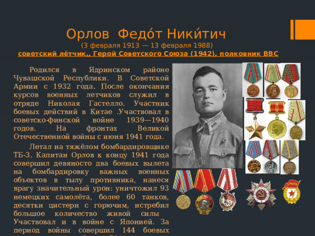Орлов Федо́т Ники́тич  (3 февраля 1913 — 13 февраля 1988)  советский лётчик,, Герой Советского Союза (1942), полковник ВВС Родился в Ядринском районе Чувашской Республики. В Советской Армии с 1932 года . После окончания курсов военных летчиков служил в отряде Николая Гастелло. Участник боевых действий в Китае .Участвовал в советско-финской войне 1939—1940 годов. На фронтах Великой Отечественной войны с июня 1941 года. Летал на тяжёлом бомбардировщике ТБ-3. Капитан Орлов к концу 1941 года совершил девяносто два боевых вылета на бомбардировку важных военных объектов в тылу противника, нанеся врагу значительный урон: уничтожил 93 немецких самолёта, более 60 танков, десятки цистерн с горючим, истребил большое количество живой силы Участвовал и в войне с Японией. За период войны совершил 144 боевых ночных вылета, более 500 вылетов в дневное время. После войны продолжил службу в военной авиации. 