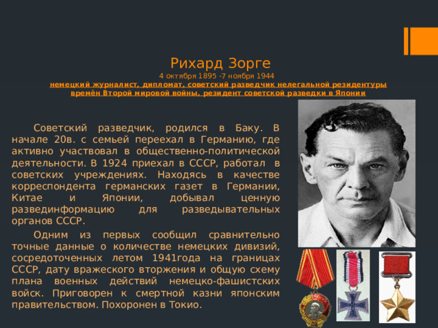  Рихард Зорге  4 октября 1895 -7 ноября 1944  немецкий журналист, дипломат, советский разведчик нелегальной резидентуры времён Второй мировой войны, резидент советской разведки в Японии Советский разведчик, родился в Баку. В начале 20в. с семьей переехал в Германию, где активно участвовал в общественно-политической деятельности. В 1924 приехал в СССР, работал   в советских учреждениях. Находясь в качестве корреспондента германских газет в Германии, Китае и Японии, добывал ценную развединформацию для разведывательных органов СССР.   Одним из первых сообщил сравнительно точные данные о количестве немецких дивизий, сосредоточенных летом 1941года на границах СССР, дату вражеского вторжения и общую схему плана военных действий немецко-фашистских войск. Приговорен к смертной казни японским правительством. Похоронен в Токио. 