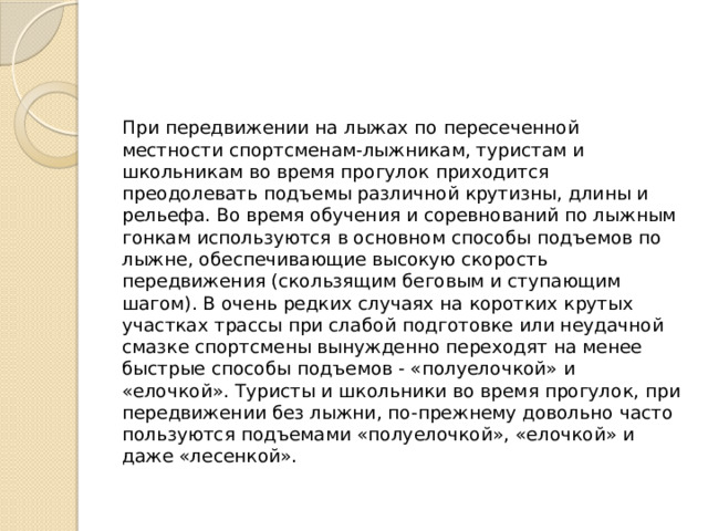 При передвижении на лыжах по пересеченной местности спортсменам-лыжникам, туристам и школьникам во время прогулок приходится преодолевать подъемы различной крутизны, длины и рельефа. Во время обучения и соревнований по лыжным гонкам используются в основном способы подъемов по лыжне, обеспечивающие высокую скорость передвижения (скользящим беговым и ступающим шагом). В очень редких случаях на коротких крутых участках трассы при слабой подготовке или неудачной смазке спортсмены вынужденно переходят на менее быстрые способы подъемов - «полуелочкой» и «елочкой». Туристы и школьники во время прогулок, при передвижении без лыжни, по-прежнему довольно часто пользуются подъемами «полуелочкой», «елочкой» и даже «лесенкой». 