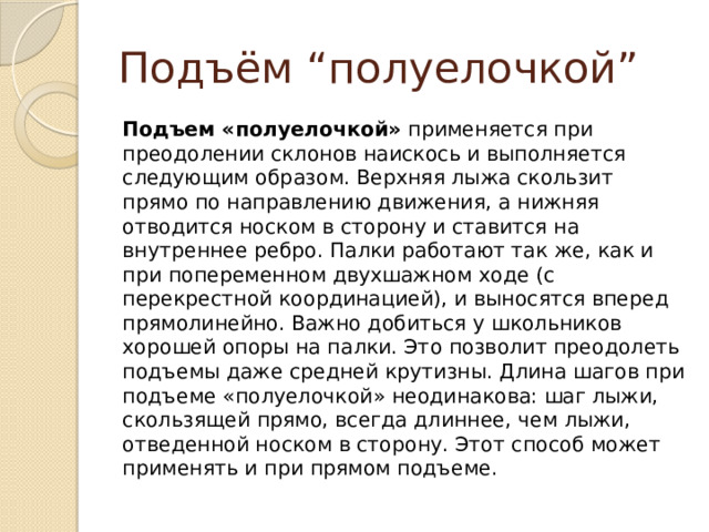 Подъём “полуелочкой” Подъем «полуелочкой»  применяется при преодолении склонов наискось и выполняется следующим образом. Верхняя лыжа скользит прямо по направлению движения, а нижняя отводится носком в сторону и ставится на внутреннее ребро. Палки работают так же, как и при попеременном двухшажном ходе (с перекрестной координацией), и выносятся вперед прямолинейно. Важно добиться у школьников хорошей опоры на палки. Это позволит преодолеть подъемы даже средней крутизны. Длина шагов при подъеме «полуелочкой» неодинакова: шаг лыжи, скользящей прямо, всегда длиннее, чем лыжи, отведенной носком в сторону. Этот способ может применять и при прямом подъеме. 