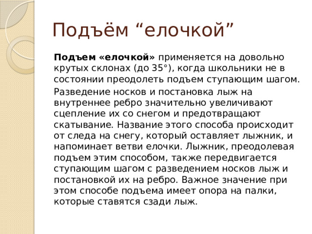 Подъём “елочкой” Подъем «елочкой»  применяется на довольно крутых склонах (до 35°), когда школьники не в состоянии преодолеть подъем ступающим шагом. Разведение носков и постановка лыж на внутреннее ребро значительно увеличивают сцепление их со снегом и предотвращают скатывание. Название этого способа происходит от следа на снегу, который оставляет лыжник, и напоминает ветви елочки. Лыжник, преодолевая подъем этим способом, также передвигается ступающим шагом с разведением носков лыж и постановкой их на ребро. Важное значение при этом способе подъема имеет опора на палки, которые ставятся сзади лыж. 