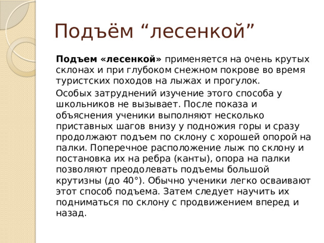 Подъём “лесенкой” Подъем «лесенкой»  применяется на очень крутых склонах и при глубоком снежном покрове во время туристских походов на лыжах и прогулок. Особых затруднений изучение этого способа у школьников не вызывает. После показа и объяснения ученики выполняют несколько приставных шагов внизу у подножия горы и сразу продолжают подъем по склону с хорошей опорой на палки. Поперечное расположение лыж по склону и постановка их на ребра (канты), опора на палки позволяют преодолевать подъемы большой крутизны (до 40°). Обычно ученики легко осваивают этот способ подъема. Затем следует научить их подниматься по склону с продвижением вперед и назад. 