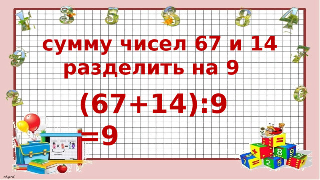  сумму чисел 67 и 14  разделить на 9 (67+14):9=9 