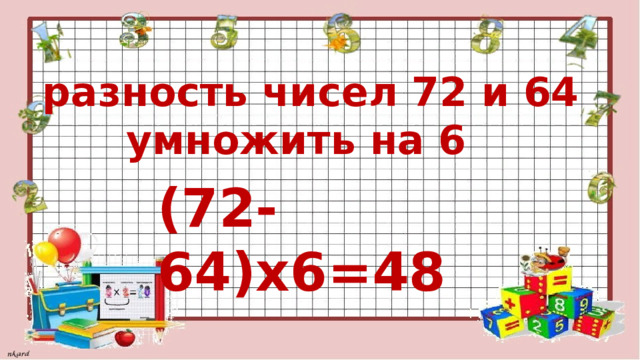  разность чисел 72 и 64  умножить на 6 (72-64)х6=48 