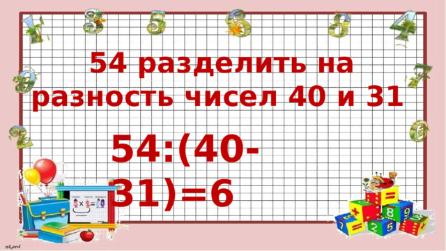  54 разделить на разность чисел 40 и 31 54:(40-31)=6 