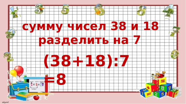 сумму чисел 38 и 18  разделить на 7 (38+18):7=8 
