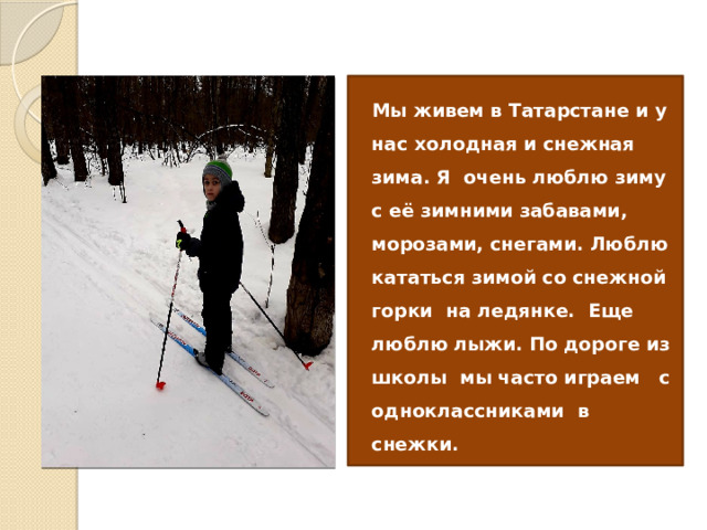  Мы живем в Татарстане и у нас холодная и снежная зима. Я очень люблю зиму с её зимними забавами, морозами, снегами. Люблю кататься зимой со снежной горки на ледянке. Еще люблю лыжи. По дороге из школы мы часто играем с одноклассниками в снежки. 