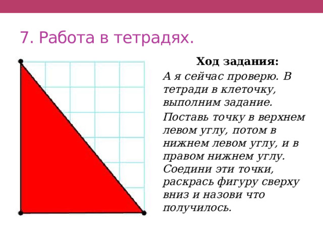 7. Работа в тетрадях. Ход задания: А я сейчас проверю. В тетради в клеточку, выполним задание. Поставь точку в верхнем левом углу, потом в нижнем левом углу, и в правом нижнем углу. Соедини эти точки, раскрась фигуру сверху вниз и назови что получилось. 