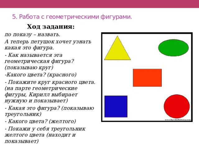 5. Работа с геометрическими фигурами.   Ход задания: по показу – назвать. А теперь петушок хочет узнать какая это фигура. - Как называется эта геометрическая фигура? (показываю круг) -Какого цвета? (красного) - Покажите круг красного цвета. (на парте геометрические фигуры, Кирилл выбирает нужную и показывает) - Какая это фигура? (показываю треугольник) - Какого цвета? (желтого) - Покажи у себя треугольник желтого цвета (находит и показывает) 