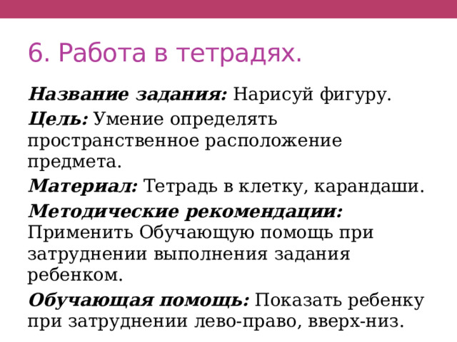 6. Работа в тетрадях. Название задания: Нарисуй фигуру. Цель: Умение определять пространственное расположение предмета. Материал: Тетрадь в клетку, карандаши. Методические рекомендации: Применить Обучающую помощь при затруднении выполнения задания ребенком. Обучающая помощь: Показать ребенку при затруднении лево-право, вверх-низ. 