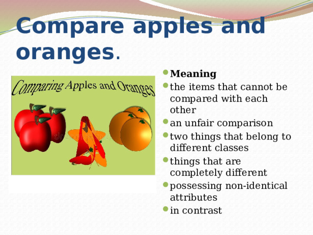 Compare apples and oranges . Meaning the items that cannot be compared with each other an unfair comparison two things that belong to different classes things that are completely different possessing non-identical attributes in contrast 