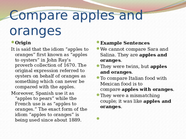 Compare apples and oranges Origin Example Sentences We cannot compare Sara and Salina. They are  apples and oranges . They were twins, but  apples and oranges . To compare Italian food with Mexican food is to compare  apples with oranges . They were a mismatching couple; it was like  apples and oranges . It is said that the idiom “apples to oranges” first known as “apples to oysters” in John Ray’s proverb collection of 1670. The original expression referred to oysters on behalf of oranges as something which can never be compared with the apples. Moreover, Spanish use it as “apples to pears” while the French use is as “apples to oranges.” The exact form of the idiom “apples to oranges” is being used since about 1889.   