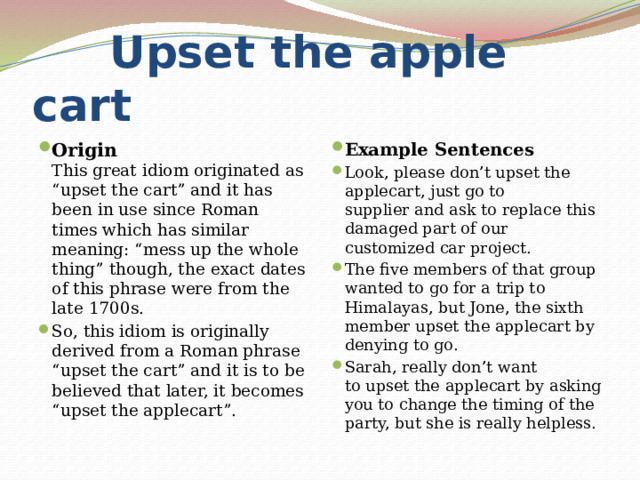  Upset the apple cart Origin  This great idiom originated as “upset the cart” and it has been in use since Roman times which has similar meaning: “mess up the whole thing” though, the exact dates of this phrase were from the late 1700s. So, this idiom is originally derived from a Roman phrase “upset the cart” and it is to be believed that later, it becomes “upset the applecart”. Example Sentences Look, please don’t upset the applecart, just go to supplier and ask to replace this damaged part of our customized car project. The five members of that group wanted to go for a trip to Himalayas, but Jone, the sixth member upset the applecart by denying to go. Sarah, really don’t want to upset the applecart by asking you to change the timing of the party, but she is really helpless. 