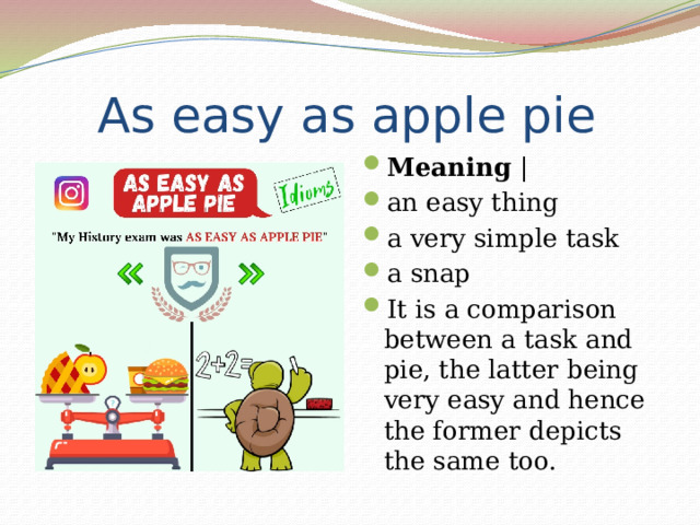  As easy as apple pie Meaning | an easy thing a very simple task a snap It is a comparison between a task and pie, the latter being very easy and hence the former depicts the same too. 