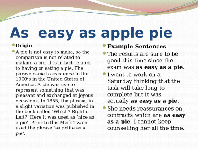 As easy as apple pie Origin A pie is not easy to make, so the comparison is not related to making a pie. It is in fact related to having or eating a pie. The phrase came to existence in the 1900 ‘ s in the United States of America. A pie was use to represent something that was pleasant and exchanged at joyous occasions. In 1855, the phrase, in a slight variation was published in the book called ‘Which? Right or Left?’ Here it was used as ‘nice as a pie’. Prior to this Mark Twain used the phrase ‘as polite as a pie’. Example Sentences The results are sure to be good this time since the exam was  as easy as a pie . I went to work on a Saturday thinking that the task will take long to complete but it was actually  as easy as a pie . She needs reassurances on contracts which are  as easy as a pie . I cannot keep counselling her all the time. 