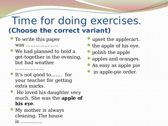  Time for doing exercises .(Choose the correct variant) To write this paper was ………………… We had planned to hold a get-together in the evening, but bad weather ……………….  It’s not good to…….   for your teacher for getting extra marks.  He loved his daughter very much. She was the  apple of his eye . My mother is always cleaning. The house is ………….. They were twins, but  upset the applecart. the apple of his eye. polish the apple apples and oranges. As easy as apple pie  in apple-pie order. 