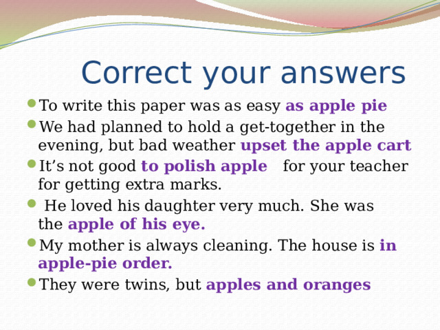  Correct your answers To write this paper was as easy as apple pie We had planned to hold a get-together in the evening, but bad weather upset the apple cart It’s not good to polish apple    for your teacher for getting extra marks.  He loved his daughter very much. She was the  apple of his eye. My mother is always cleaning. The house is in apple-pie order. They were twins, but  apples and oranges 