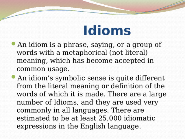  Idioms An idiom is a phrase, saying, or a group of words with a metaphorical (not literal) meaning, which has become accepted in common usage. An idiom’s symbolic sense is quite different from the literal meaning or definition of the words of which it is made. There are a large number of Idioms, and they are used very commonly in all languages. There are estimated to be at least 25,000 idiomatic expressions in the English language. 