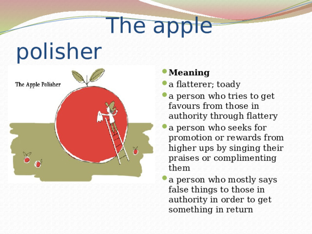  The apple polisher Meaning a flatterer; toady a person who tries to get favours from those in authority through flattery a person who seeks for promotion or rewards from higher ups by singing their praises or complimenting them a person who mostly says false things to those in authority in order to get something in return 