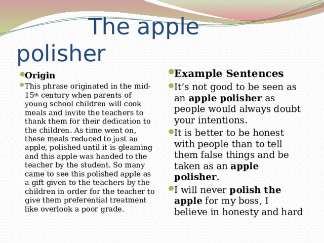  The apple polisher Example Sentences It’s not good to be seen as an  apple polisher  as people would always doubt your intentions. It is better to be honest with people than to tell them false things and be taken as an  apple polisher . I will never  polish the apple  for my boss, I believe in honesty and hard Origin This phrase originated in the mid-15 th  century when parents of young school children will cook meals and invite the teachers to thank them for their dedication to the children. As time went on, these meals reduced to just an apple, polished until it is gleaming and this apple was handed to the teacher by the student. So many came to see this polished apple as a gift given to the teachers by the children in order for the teacher to give them preferential treatment like overlook a poor grade. 