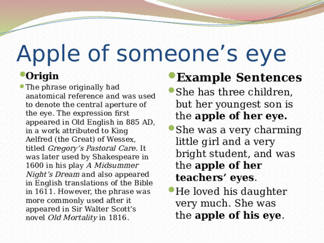 Apple of someone’s eye Origin The phrase originally had anatomical reference and was used to denote the central aperture of the eye. The expression first appeared in Old English in 885 AD, in a work attributed to King Aelfred (the Great) of Wessex, titled  Gregory’s Pastoral Care . It was later used by Shakespeare in 1600 in his play  A Midsummer Night’s Dream  and also appeared in English translations of the Bible in 1611. However, the phrase was more commonly used after it appeared in Sir Walter Scott’s novel  Old Mortality  in 1816. Example Sentences She has three children, but her youngest son is the  apple of her eye. She was a very charming little girl and a very bright student, and was the  apple of her teachers’ eyes . He loved his daughter very much. She was the  apple of his eye . 