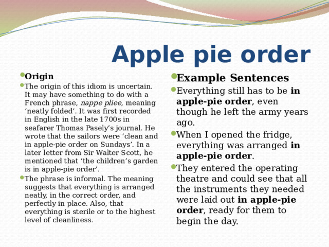  Apple pie order Origin The origin of this idiom is uncertain. It may have something to do with a French phrase,  nappe pliee , meaning ‘neatly folded’. It was first recorded in English in the late 1700s in seafarer Thomas Pasely’s journal. He wrote that the sailors were ‘clean and in apple-pie order on Sundays’. In a later letter from Sir Walter Scott, he mentioned that ‘the children’s garden is in apple-pie order’. The phrase is informal. The meaning suggests that everything is arranged neatly, in the correct order, and perfectly in place. Also, that everything is sterile or to the highest level of cleanliness . Example Sentences Everything still has to be  in apple-pie order , even though he left the army years ago. When I opened the fridge, everything was arranged  in apple-pie order . They entered the operating theatre and could see that all the instruments they needed were laid out  in apple-pie order , ready for them to begin the day. 