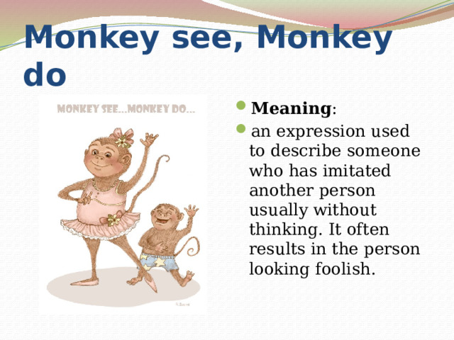 Monkey see, Monkey do Meaning : an expression used to describe someone who has imitated another person usually without thinking. It often results in the person looking foolish. 