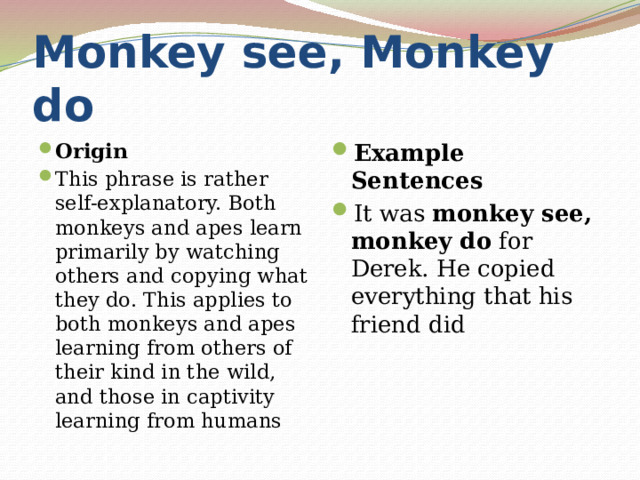 Monkey see, Monkey do Origin This phrase is rather self-explanatory. Both monkeys and apes learn primarily by watching others and copying what they do. This applies to both monkeys and apes learning from others of their kind in the wild, and those in captivity learning from humans Example Sentences It was  monkey see, monkey do  for Derek. He copied everything that his friend did 