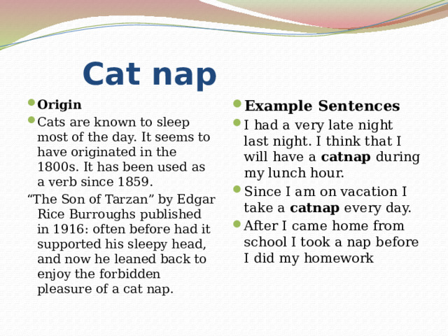  Cat nap Origin Cats are known to sleep most of the day. It seems to have originated in the 1800s. It has been used as a verb since 1859. Example Sentences I had a very late night last night. I think that I will have a  catnap  during my lunch hour. Since I am on vacation I take a  catnap  every day. After I came home from school I took a nap before I did my homework “ The Son of Tarzan” by Edgar Rice Burroughs published in 1916: often before had it supported his sleepy head, and now he leaned back to enjoy the forbidden pleasure of a cat nap. 