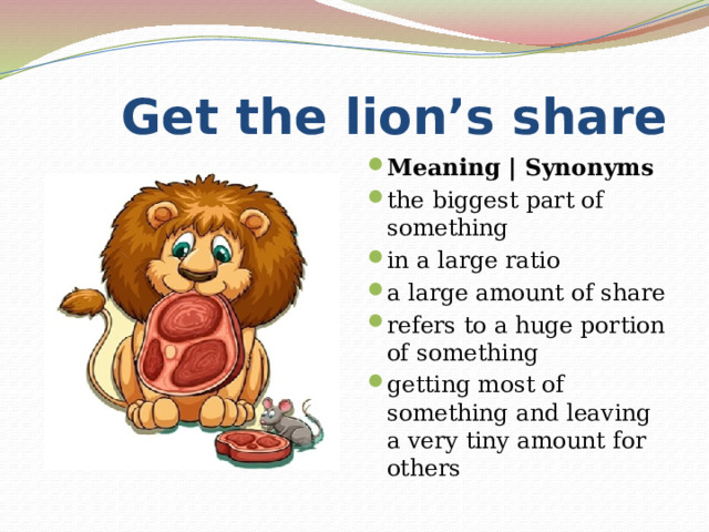  Get the lion’s share Meaning | Synonyms the biggest part of something in a large ratio a large amount of share refers to a huge portion of something getting most of something and leaving a very tiny amount for others 