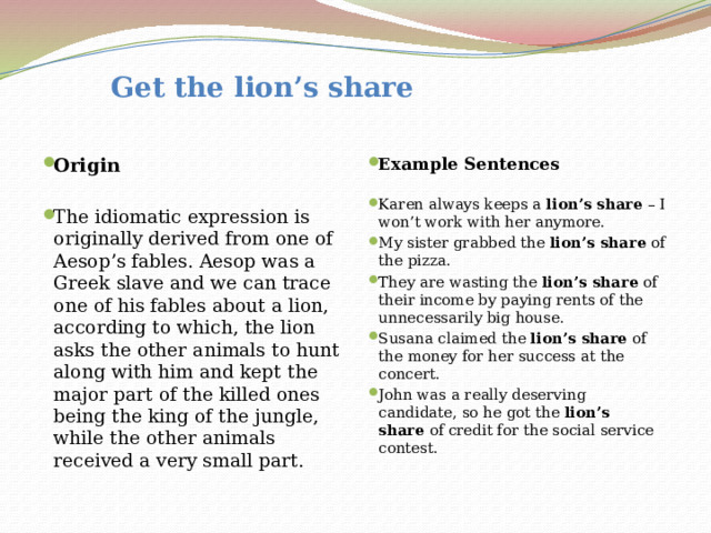  Get the lion’s share Origin Example Sentences   The idiomatic expression is originally derived from one of Aesop’s fables. Aesop was a Greek slave and we can trace one of his fables about a lion, according to which, the lion asks the other animals to hunt along with him and kept the major part of the killed ones being the king of the jungle, while the other animals received a very small part. Karen always keeps a  lion’s share  – I won’t work with her anymore. My sister grabbed the  lion’s share  of the pizza. They are wasting the  lion’s share  of their income by paying rents of the unnecessarily big house. Susana claimed the  lion’s share  of the money for her success at the concert. John was a really deserving candidate, so he got the  lion’s share  of credit for the social service contest. 